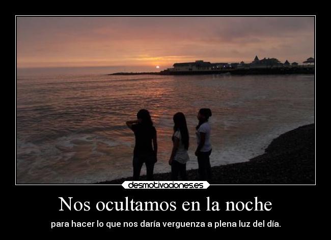 Nos ocultamos en la noche - para hacer lo que nos daría verguenza a plena luz del día.