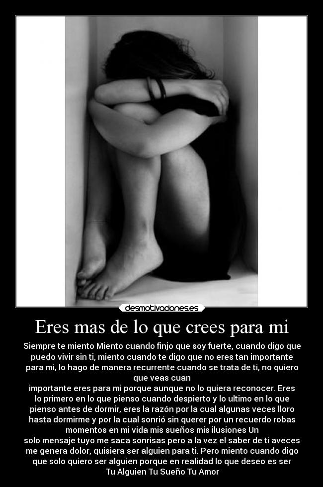 Eres mas de lo que crees para mi - Siempre te miento Miento cuando finjo que soy fuerte, cuando digo que
puedo vivir sin ti, miento cuando te digo que no eres tan importante
para mi, lo hago de manera recurrente cuando se trata de ti, no quiero
que veas cuan
importante eres para mi porque aunque no lo quiera reconocer. Eres
lo primero en lo que pienso cuando despierto y lo ultimo en lo que
pienso antes de dormir, eres la razón por la cual algunas veces lloro
hasta dormirme y por la cual sonrió sin querer por un recuerdo robas
momentos en mi vida mis sueños mis ilusiones Un
solo mensaje tuyo me saca sonrisas pero a la vez el saber de ti aveces
me genera dolor, quisiera ser alguien para ti. Pero miento cuando digo
que solo quiero ser alguien porque en realidad lo que deseo es ser
Tu Alguien Tu Sueño Tu Amor
