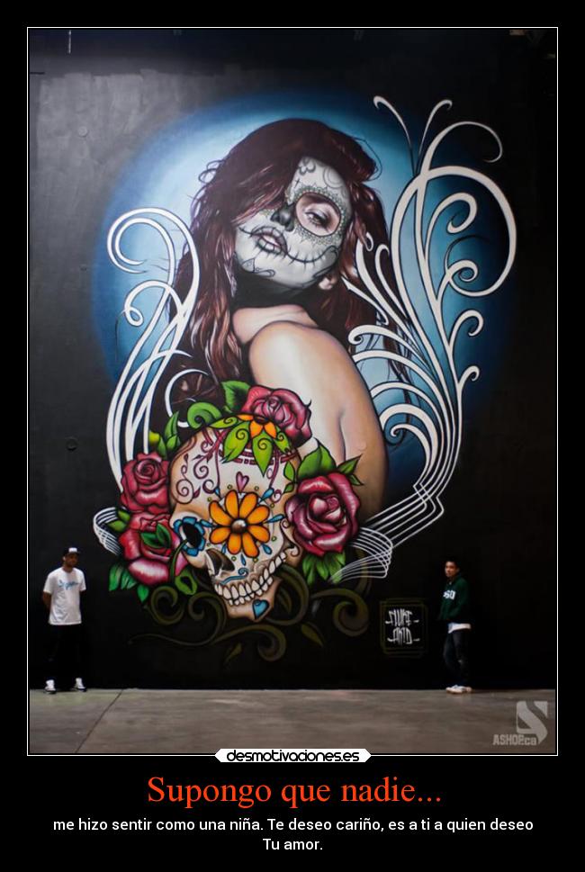 Supongo que nadie... - me hizo sentir como una niña. Te deseo cariño, es a ti a quien deseo
Tu amor.