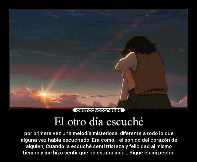 El otro día escuché - por primera vez una melodía misteriosa, diferente a todo lo que
alguna vez había escuchado. Era como… el sonido del corazón de
alguien, Cuando la escuché sentí tristeza y felicidad al mismo
tiempo y me hizo sentir que no estaba sola... Sigue en mi pecho.