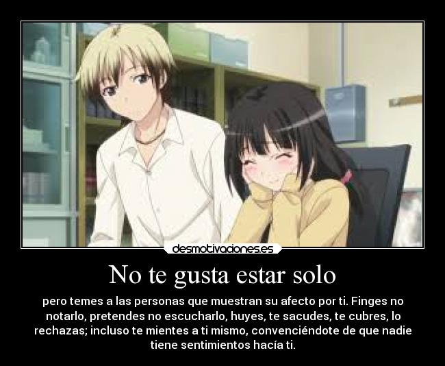 No te gusta estar solo - pero temes a las personas que muestran su afecto por ti. Finges no
notarlo, pretendes no escucharlo, huyes, te sacudes, te cubres, lo
rechazas; incluso te mientes a ti mismo, convenciéndote de que nadie
tiene sentimientos hacía ti.