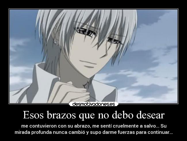 Esos brazos que no debo desear - me contuvieron con su abrazo, me sentí cruelmente a salvo... Su
mirada profunda nunca cambió y supo darme fuerzas para continuar...