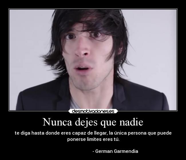 Nunca dejes que nadie - te diga hasta donde eres capaz de llegar, la única persona que puede
ponerse limites eres tú.
- German Garmendia