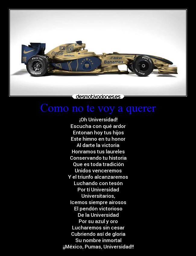 Como no te voy a querer - ¡Oh Universidad!
Escucha con qué ardor
Entonan hoy tus hijos
Este himno en tu honor
Al darte la victoria
Honramos tus laureles
Conservando tu historia
Que es toda tradición
Unidos venceremos
Y el triunfo alcanzaremos
Luchando con tesón
Por tí Universidad
Universitarios,
Icemos siempre airosos
El pendón victorioso
De la Universidad
Por su azul y oro
Lucharemos sin cesar
Cubriendo así de gloria
Su nombre inmortal
¡¡México, Pumas, Universidad!!