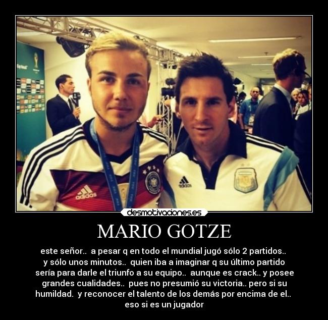 MARIO GOTZE - este señor..  a pesar q en todo el mundial jugó sólo 2 partidos.. 
y sólo unos minutos..  quien iba a imaginar q su último partido
sería para darle el triunfo a su equipo..  aunque es crack.. y posee
grandes cualidades..  pues no presumió su victoria.. pero si su
humildad.  y reconocer el talento de los demás por encima de el.. 
eso si es un jugador