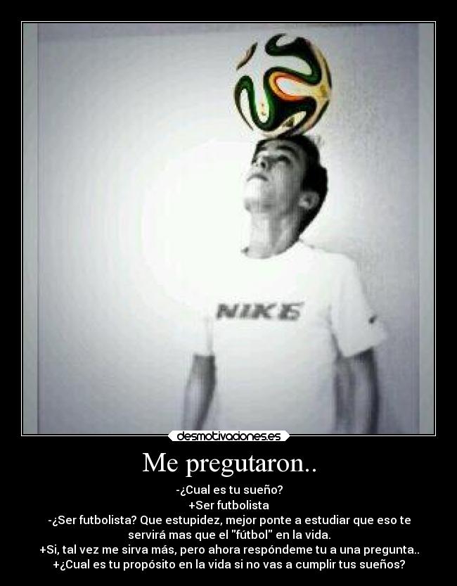 Me pregutaron.. - -¿Cual es tu sueño?
+Ser futbolista
-¿Ser futbolista? Que estupidez, mejor ponte a estudiar que eso te
servirá mas que el fútbol en la vida.
+Si, tal vez me sirva más, pero ahora respóndeme tu a una pregunta..
+¿Cual es tu propósito en la vida si no vas a cumplir tus sueños?