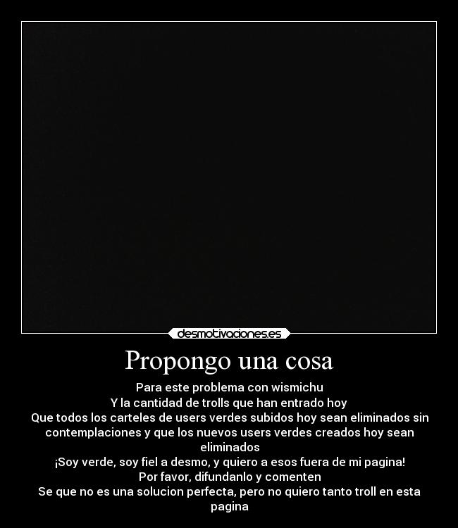 Propongo una cosa - Para este problema con wismichu
Y la cantidad de trolls que han entrado hoy
Que todos los carteles de users verdes subidos hoy sean eliminados sin
contemplaciones y que los nuevos users verdes creados hoy sean
eliminados
¡Soy verde, soy fiel a desmo, y quiero a esos fuera de mi pagina!
Por favor, difundanlo y comenten
Se que no es una solucion perfecta, pero no quiero tanto troll en esta
pagina