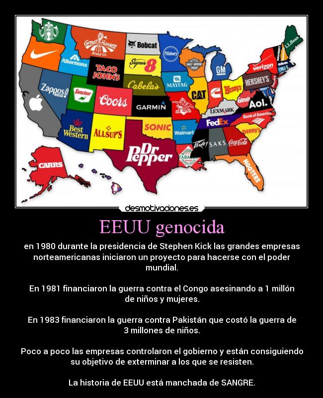 EEUU genocida - en 1980 durante la presidencia de Stephen Kick las grandes empresas
norteamericanas iniciaron un proyecto para hacerse con el poder
mundial.

En 1981 financiaron la guerra contra el Congo asesinando a 1 millón
de niños y mujeres.

En 1983 financiaron la guerra contra Pakistán que costó la guerra de
3 millones de niños.

Poco a poco las empresas controlaron el gobierno y están consiguiendo
su objetivo de exterminar a los que se resisten.

La historia de EEUU está manchada de SANGRE.