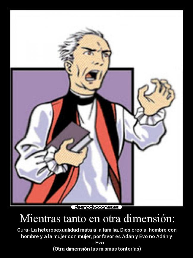 Mientras tanto en otra dimensión: - Cura- La heterosexualidad mata a la familia. Dios creo al hombre con
hombre y a la mujer con mujer, por favor es Adán y Evo no Adán y
.... Eva
(Otra dimensión las mismas tonterías)