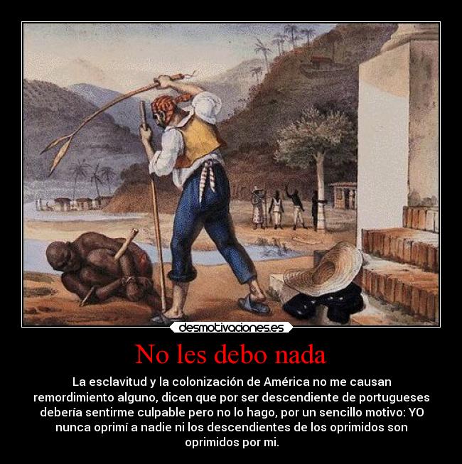No les debo nada - La esclavitud y la colonización de América no me causan
remordimiento alguno, dicen que por ser descendiente de portugueses
debería sentirme culpable pero no lo hago, por un sencillo motivo: YO
nunca oprimí a nadie ni los descendientes de los oprimidos son
oprimidos por mi.