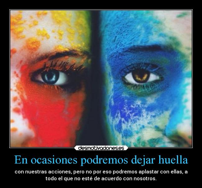 En ocasiones podremos dejar huella - con nuestras acciones, pero no por eso podremos aplastar con ellas, a
todo el que no esté de acuerdo con nosotros.
