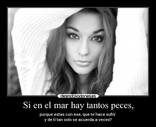 Si en el mar hay tantos peces, - porque estas con ese, que te hace sufrir
y de ti tan solo se acuerda a veces?