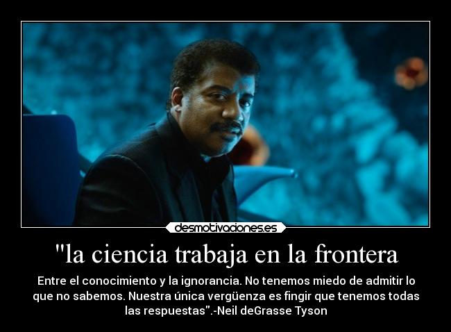 la ciencia trabaja en la frontera - Entre el conocimiento y la ignorancia. No tenemos miedo de admitir lo
que no sabemos. Nuestra única vergüenza es fingir que tenemos todas
las respuestas.-Neil deGrasse Tyson