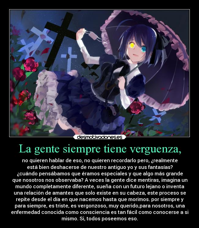 La gente siempre tiene verguenza, - no quieren hablar de eso, no quieren recordarlo pero, ¿realmente
está bien deshacerse de nuestro antiguo yo y sus fantasías?
¿cuándo pensábamos que éramos especiales y que algo más grande
que nosotros nos observaba? A veces la gente dice mentiras, imagina un
mundo completamente diferente, sueña con un futuro lejano o inventa
una relación de amantes que solo existe en su cabeza, este proceso se
repite desde el día en que nacemos hasta que morimos. por siempre y
para siempre, es triste, es vergonzoso, muy querido,para nosotros, una
enfermedad conocida como consciencia es tan fácil como conocerse a si
mismo. Si, todos poseemos eso.