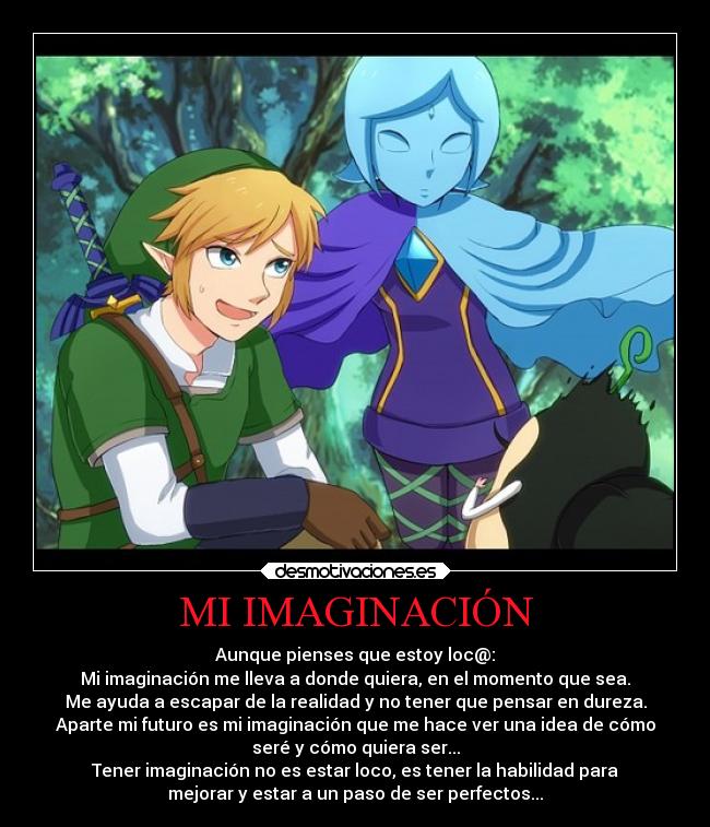 MI IMAGINACIÓN - Aunque pienses que estoy loc@:
Mi imaginación me lleva a donde quiera, en el momento que sea.
Me ayuda a escapar de la realidad y no tener que pensar en dureza.
Aparte mi futuro es mi imaginación que me hace ver una idea de cómo
seré y cómo quiera ser...
Tener imaginación no es estar loco, es tener la habilidad para
mejorar y estar a un paso de ser perfectos...