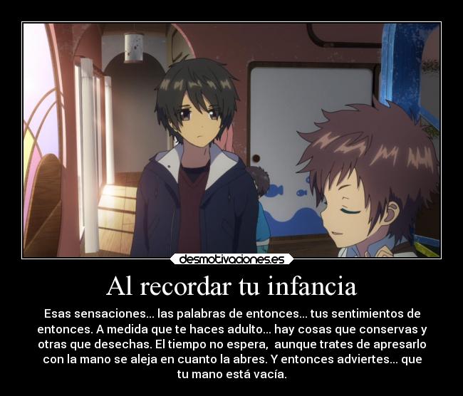 Al recordar tu infancia - Esas sensaciones... las palabras de entonces... tus sentimientos de
entonces. A medida que te haces adulto... hay cosas que conservas y
otras que desechas. El tiempo no espera, aunque trates de apresarlo
con la mano se aleja en cuanto la abres. Y entonces adviertes... que
tu mano está vacía.