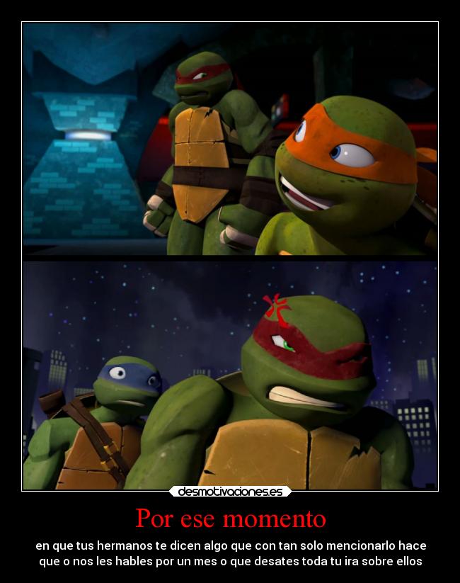 Por ese momento - en que tus hermanos te dicen algo que con tan solo mencionarlo hace
que o nos les hables por un mes o que desates toda tu ira sobre ellos