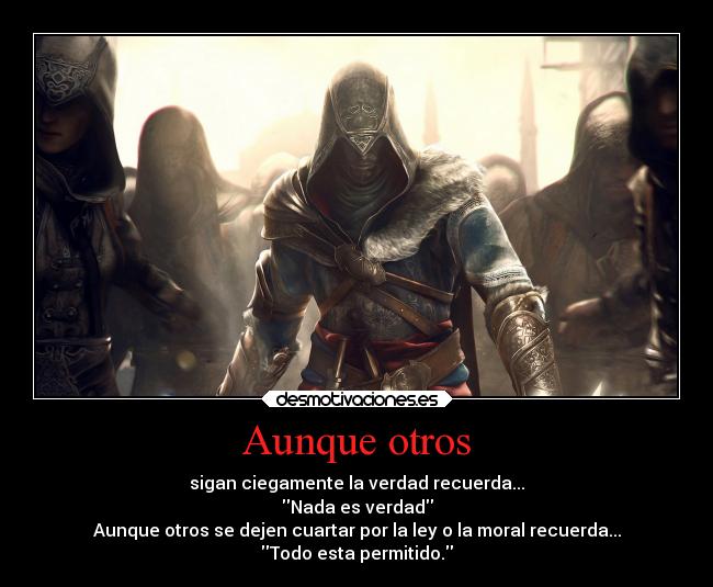 Aunque otros - sigan ciegamente la verdad recuerda...
Nada es verdad
Aunque otros se dejen cuartar por la ley o la moral recuerda...
Todo esta permitido.