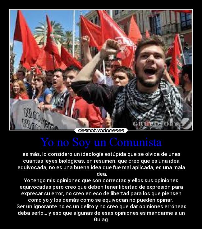 Yo no Soy un Comunista - es más, lo considero un ideología estúpida que se olvida de unas
cuantas leyes biológicas, en resumen, que creo que es una idea
equivocada, no es una buena idea que fue mal aplicada, es una mala
idea.
Yo tengo mis opiniones que son correctas y ellos sus opiniones
equivocadas pero creo que deben tener libertad de expresión para
expresar su error, no creo en eso de libertad para los que piensen
como yo y los demás como se equivocan no pueden opinar. 
Ser un ignorante no es un delito y no creo que dar opiniones erróneas
deba serlo... y eso que algunas de esas opiniones es mandarme a un
Gulag.