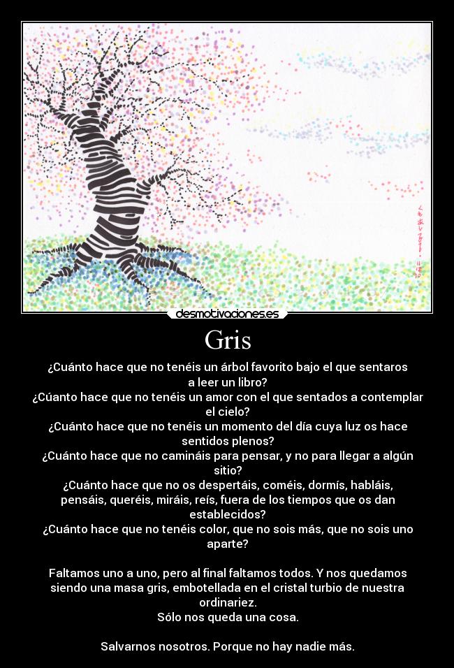 Gris - ¿Cuánto hace que no tenéis un árbol favorito bajo el que sentaros
a leer un libro?
¿Cúanto hace que no tenéis un amor con el que sentados a contemplar
el cielo?
¿Cuánto hace que no tenéis un momento del día cuya luz os hace
sentidos plenos?
¿Cuánto hace que no camináis para pensar, y no para llegar a algún
sitio?
¿Cuánto hace que no os despertáis, coméis, dormís, habláis,
pensáis, queréis, miráis, reís, fuera de los tiempos que os dan
establecidos?
¿Cuánto hace que no tenéis color, que no sois más, que no sois uno
aparte?

Faltamos uno a uno, pero al final faltamos todos. Y nos quedamos
siendo una masa gris, embotellada en el cristal turbio de nuestra
ordinariez.
Sólo nos queda una cosa.

Salvarnos nosotros. Porque no hay nadie más.