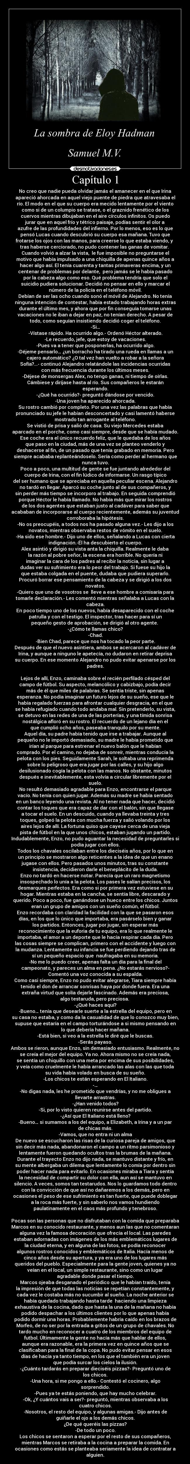 Capítulo 1 - No creo que nadie pueda olvidar jamás el amanecer en el que Irina
apareció ahorcada en aquel viejo puente de piedra que atravesaba el
río. El modo en el que su cuerpo era mecido lentamente por el viento
como si de un columpio se tratase, o el graznido frenético de los
cuervos mientras dibujaban en el aire círculos infinitos. Os puedo
jurar que en aquel frío y tétrico paisaje, podías sentir el olor a
azufre de las profundidades del infierno. Por lo menos, eso es lo que
pensó Lucas cuando descubrió su cuerpo esa mañana. Tuvo que
frotarse los ojos con las manos, para creerse lo que estaba viendo, y 
tras haberse cerciorado, no pudo contener las ganas de vomitar. 
Cuando volvió a alzar la vista,  le fue imposible no preguntarse el
motivo que había impulsado a una chiquilla de apenas quince años a
hacer algo así. El tenía cuarenta y tantas primaveras encima, y un
centenar de problemas por delante,  pero jamás se le había pasado
por la cabeza algo como eso. Qué problema tendría que solo el
suicidio pudiera solucionar. Decidió no pensar en ello y marcar el
número de la policía en el teléfono móvil.
Debían de ser las ocho cuando sonó el móvil de Alejandro. No tenía
ninguna intención de contestar, había estado trabajando horas extras
durante el último mes, y ahora que por fin conseguía tomarse unas
vacaciones no le iban a dejar en paz, no tenían derecho. A pesar de
todo, como seguían insistiendo decidió coger el teléfono.
-Si…
-Vístase rápido. Ha ocurrido algo.- Ordenó Héctor alterado.
-Le recuerdo, jefe, que estoy de vacaciones.
-Pues va a tener que posponerlas, ha ocurrido algo.
-Déjeme pensarlo… ¿un borracho ha tirado una rueda en llamas a un
cajero automático? ¿O tal vez han vuelto a robar a la señora
Sofía?...- continuó Alejandro relatándole las incidencias ocurridas
con más frecuencia durante los últimos meses.
-Déjese de monsergas Alex, no tengo ganas, ni tiempo de oírlas.
Cámbiese y diríjase hasta al río. Sus compañeros le estarán
esperando.
-¿Qué ha ocurrido?- preguntó dándose por vencido.
-Una joven ha aparecido ahorcada.
Su rostro cambió por completo. Por una vez las palabras que había
pronunciado su jefe le habían desconcertado y casi lamentó haberse
mostrado tan arrogante al teléfono.
Se vistió de prisa y salió de casa. Su viejo Mercedes estaba
aparcado en el porche, como casi siempre, desde que se había mudado.
Ese coche era el único recuerdo feliz, que le quedaba de los años
que paso en la ciudad, más de una vez se planteo venderlo y
deshacerse al fin, de un pasado que tenía grabado en memoria. Pero
siempre acababa replanteándoselo. Sería como perder al hermano que
nunca tuvo.
Poco a poco, una multitud de gente se fue juntando alrededor del
cuerpo de Irina, con el fin lúdico de informarse. Un rasgo típico
del ser humano que se apreciaba en aquella peculiar escena. Alejandro
no tardó en llegar. Aparcó su coche junto al de sus compañeros, y
sin perder más tiempo se incorporo al trabajo. En seguida comprendió
porque Héctor le había llamado. No había más que mirar los rostros
de los dos agentes que estaban justo al cadáver para saber que
acababan de incorporarse al cuerpo recientemente, además su juventud
corroboraba la hipótesis.
-No os preocupéis, a todos nos ha pasado alguna vez.- Les dijo a los
novatos, mientras observaba restos de vómito en el suelo.
-Ha sido ese hombre.- Dijo uno de ellos, señalando a Lucas con cierta
indignación.-Él ha descubierto el cuerpo.
Alex asintió y dirigió su vista anta la chiquilla. Realmente le daba
la razón al pobre señor, la escena era horrible. No quería ni
imaginar la cara de los padres al recibir la noticia, sin lugar a
dudas ver su sufrimiento era lo peor del trabajo. Si fuese su hijo la
que estaba colgada en el puente, dudaba que pudiera superarlo.
Procuró borrar ese pensamiento de la cabeza y se dirigió a los dos
novatos.
-Quiero que uno de vosotros se  lleve a ese hombre a comisaría para
tomarle declaración.- Les comentó mientras señalaba a Lucas con la
cabeza.
En poco tiempo uno de los nuevos, había desaparecido con el coche
patrulla y con el testigo. El inspector, tras hacer para sí un
pequeño gesto de aprobación, se dirigió al otro agente. 
-¿Cómo te llamas chico?
-Chad.
-Bien Chad, parece que nos ha tocado la peor parte.
Después de que el nuevo asintiera, ambos se acercaron al cadáver de
Irina, y aunque a ninguno le apetecía, no dudaron en retirar deprisa
su cuerpo. En ese momento Alejandro no pudo evitar apenarse por los
padres.

Lejos de allí, Enzo, caminaba sobre el recién perfilado césped del
campo de fútbol. Su aspecto, melancólico y cabizbajo, podía decir
más de él que miles de palabras. Se sentía triste, sin apenas
esperanza. No podía imaginar un futuro lejos de su sueño, ese que le
había regalado fuerzas para afrontar cualquier desgracia, en el que
se había refugiado cuando todo andaba mal. Sin pretenderlo, su vista,
se detuvo en las redes de una de las porterías, y una tímida sonrisa
nostálgica afloró en su rostro. El recuerdo de un lejano día en el
que cumplió ocho años, paseaba tranquilo por su mente.
Aquel día, su padre había tenido que irse a trabajar. Aunque al
pequeño no le importó demasiado, su madre le había prometido que
irían al parque para estrenar el nuevo balón que le habían
comprado. Por el camino, no dejaba de sonreír, mientras conducía la
pelota con los pies. Seguidamente Sarah, le soltaba una reprimenda
sobre lo peligroso que era jugar por las calles, y su hijo algo
desilusionado cogía la pelota con las manos. No obstante, minutos
después e inevitablemente, esta volvía a circular libremente por el
suelo.
No resultó demasiado agradable para Enzo, encontrarse el parque
vacío. No tenía con quien jugar. Además su madre se había sentado
en un banco leyendo una revista. Al no tener nada que hacer, decidió
contar los toques que era capaz de dar con el balón, sin que llegase
a tocar el suelo. En un descuido, cuando ya llevaba treinta y tres
toques, golpeó la pelota con mucha fuerza y salió volando por los
aires lejos de allí. La fortuna quiso que cayese cerca de una vieja
pista de fútbol en la que unos chicos, estaban jugando un partido.
Indudablemente, Enzo, no pudo aguantar la necesidad de preguntarles si
podía jugar con ellos.
Todos los chavales oscilaban entre los dieciséis años, por lo que en
un principio se mostraron algo reticentes a la idea de que un enano
jugase con ellos. Pero pasados unos minutos, tras su constante
insistencia, decidieron darle el beneplácito de la duda.
Enzo no tardó en hacerse notar. Parecía que un raro magnetismo
insospechado lo unía a la pelota. Los pases le salían precisos, los
desmarques perfectos. Era como si por primera vez estuviese en su
hogar. Mientras estaba en la cancha, se sentía libre, descarado y
querido. Poco a poco, fue ganándose un hueco entre los chicos. Juntos
eran un grupo de amigos con un sueño común, el fútbol.
Enzo recordaba con claridad la facilidad con la que se pasaron esos
días, en los que lo único que importaba, era pasárselo bien y ganar
los partidos. Entonces, jugar por jugar, sin esperar más
reconocimiento que la euforia de tu equipo, era lo que realmente le
importaba, el amor a un deporte que le hacía respirar cada día. Pero
las cosas siempre se complican, primero con el accidente y luego con
la mudanza. Lentamente su infancia se fue perdiendo dejando tras de
sí un pequeño espacio que  naufragaba en su memoria.
-No me lo puedo creer, apenas falta un día para la final del
campeonato, y pareces un alma en pena. ¿No estarás nervioso?-
Comentó una voz conocida a su espalda.
Como casi siempre, Enzo no pudo evitar alegrarse, Tiara siempre había
tenido el don de arrancar sonrisas haya por donde fuera. Era una
extraña virtud que solía dejarle fascinado. Además era preciosa,
algo testaruda, pero preciosa. 
-¿Qué haces aquí?
-Bueno… tenía que desearle suerte a la estrella del equipo, pero en
su casa no estaba, y como da la casualidad de que lo conozco muy bien,
supuse que estaría en el campo torturándose a si mismo pensando en
lo que debería hacer mañana.
-Está bien, si veo a la estrella le diré que le buscas.
-Serás payaso.
Ambos se rieron, aunque Enzo, sin demasiado entusiasmo. Realmente, no
se creía el mejor del equipo. Ya no. Ahora mismo no se creía nada,
se sentía un chiquillo con una meta por encima de sus posibilidades,
y veía como cruelmente le había arrancado las alas con las que toda
su vida había volado en busca de su sueño.
-Los chicos te están esperando en El Italiano.
-…
-No digas nada, les he prometido que vendrías, y no me obligues a
llevarte arrastras.
-¿Han venido todos?
-Si, por lo visto quieren reunirse antes del partido.
-¿Así que El Italiano está lleno?
-Bueno… si sumamos a los del equipo, a Elizabeth, a Irina y a un par
de chicas más.
-Vamos, que no entra ni un alma
De nuevo se escucharon las risas de la curiosa pareja de amigos, que
sin decir más nada, abandonaron el campo a un ritmo parsimonioso y
lentamente fueron quedando ocultos tras la brumas de la mañana.
Durante el trayecto Enzo no dijo nada, se mantuvo distante y frío, en
su mente albergaba un dilema que lentamente lo comía por dentro sin
poder hacer nada para evitarlo. En ocasiones miraba a Tiara y sentía
la necesidad de compartir su dolor con ella, aun así se mantuvo en
silencio. A veces, somos tan testarudos. Nos lo guardamos todo dentro
con la convicción de que así no dañaremos a los demás, pero en
ocasiones el peso de ese sufrimiento es tan fuerte, que puede doblegar
a la roca más fuerte, y sin saberlo nos vamos hundiendo
paulatinamente en el caos más profundo y tenebroso.

Pocas son las personas que no disfrutaban con la comida que preparaba
Marcos en su conocido restaurante, y menos aun las que no comentaran
alguna vez la famosa decoración que ofrecía el local. Las paredes
estaban adornadas con imágenes de los más emblemáticos lugares de
la ciudad eterna, y en alguna de las fotos, se podía reconocer
algunos rostros conocidos y emblemáticos de Italia. Hacía menos de
cinco años desde su apertura, y ya era uno de los lugares más
queridos del pueblo. Especialmente para la gente joven, quienes ya no
veían en el local, un simple restaurante, sino como un lugar
agradable donde pasar el tiempo.
Marcos ojeaba desganado el periódico que le habían traído, tenía
la impresión de que todas las noticias se repetían constantemente, y
cada vez le costaba más no sucumbir al sueño. La noche anterior se
había quedado trabajando hasta tarde  haciendo una limpieza
exhaustiva de la cocina, dado que hasta la una de la mañana no había
podido despachar a los últimos clientes por lo que apenas había
podido dormir una horas. Probablemente habría caído en los brazos de
Morfeo, de no ser por la entrada a gritos de un grupo de chavales. No
tardo mucho en reconocer a cuatro de los miembros del equipo de
futbol. Últimamente la gente no hacía más que hablar de ellos,
aunque era razonable, era la primera vez en quince años que se
clasificaban para la final de la copa. No pudo evitar pensar en esos
días de hacía ya tanto tiempo, en los que el también era un joven
que podía surcar los cielos la ilusión.
-¿Cuánto tardarás en preparar dieciséis pizzas?- Preguntó uno de
los chicos.
-Una hora, si me pongo a ello.- Contestó el cocinero, algo
sorprendido.
-Pues ya te estás poniendo, que hay mucho celebrar.
-Ok, ¿Y cuántos vais a ser?- preguntó, mientras observaba a los
cuatro chicos.
-Nosotros, el resto del equipo, y algunas amigas.- Dijo antes de
guiñarle el ojo a los demás chicos.
¿De qué queréis las pizzas?
-De todo un poco.
Los chicos se sentaron a esperar por el resto de sus compañeros,
mientras Marcos se retiraba a la cocina a preparar la comida. En
ocasiones como estás se planteaba seriamente la idea de contratar a
alguien.