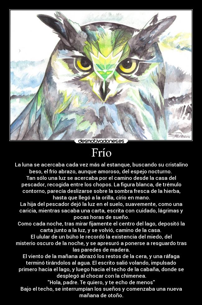 Frío - La luna se acercaba cada vez más al estanque, buscando su cristalino
beso, el frío abrazo, aunque amoroso, del espejo nocturno. 
Tan sólo una luz se acercaba por el camino desde la casa del
pescador, recogida entre los chopos. La figura blanca, de trémulo
contorno, parecía deslizarse sobre la sombra fresca de la hierba,
hasta que llegó a la orilla, cirio en mano.
La hija del pescador dejó la luz en el suelo, suavemente, como una
caricia, mientras sacaba una carta, escrita con cuidado, lágrimas y
pocas horas de sueño.
Como cada noche, tras mirar fijamente el centro del lago, depositó la
carta junto a la luz, y se volvió, camino de la casa. 
El ulular de un búho le recordó la existencia del miedo, del
misterio oscuro de la noche, y se apresuró a ponerse a resguardo tras
las paredes de madera.
El viento de la mañana abrazó los restos de la cera, y una ráfaga
terminó tirándolos al agua. El escrito salió volando, impulsado
primero hacia el lago, y luego hacia el techo de la cabaña, donde se
desplegó al chocar con la chimenea.
Hola, padre. Te quiero, y te echo de menos
Bajo el techo, se interrumpían los sueños y comenzaba una nueva
mañana de otoño.