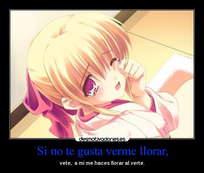 Si no te gusta verme llorar, - vete, a mi me haces llorar al verte.