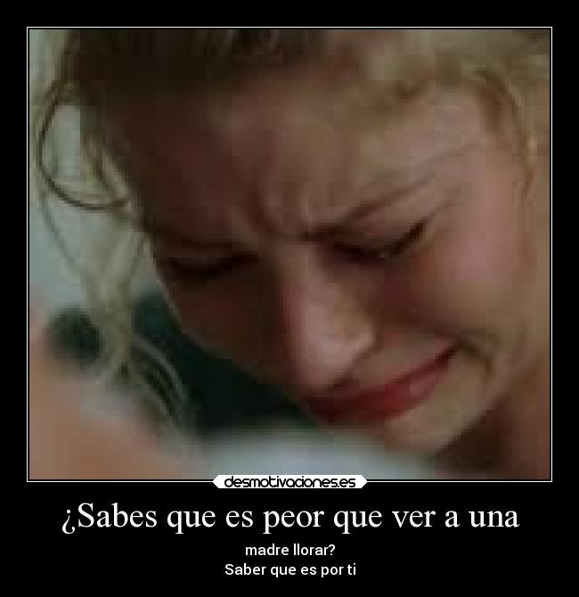 ¿Sabes que es peor que ver a una - madre llorar?
Saber que es por ti