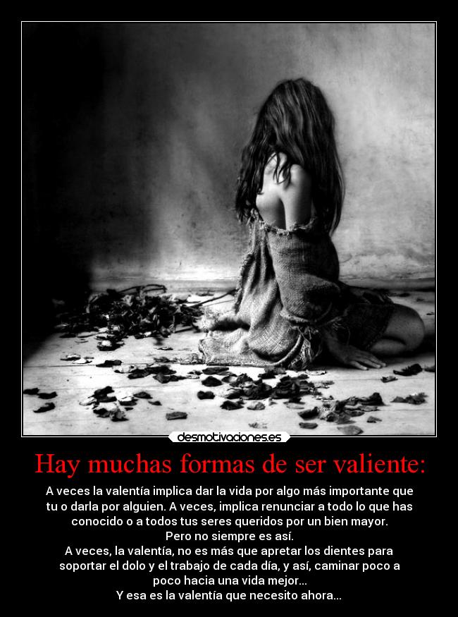 Hay muchas formas de ser valiente: - A veces la valentía implica dar la vida por algo más importante que
tu o darla por alguien. A veces, implica renunciar a todo lo que has
conocido o a todos tus seres queridos por un bien mayor.
Pero no siempre es así.
A veces, la valentía, no es más que apretar los dientes para
soportar el dolo y el trabajo de cada día, y así, caminar poco a
poco hacia una vida mejor...
Y esa es la valentía que necesito ahora...