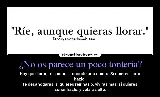 ¿No os parece un poco tontería? - Hay que llorar, reír, soñar... cuando uno quiera. Si quieres llorar
hazlo,
te desahogarás; si quieres reír hazlo, vivirás más; si quieres
soñar hazlo, y volarás alto.