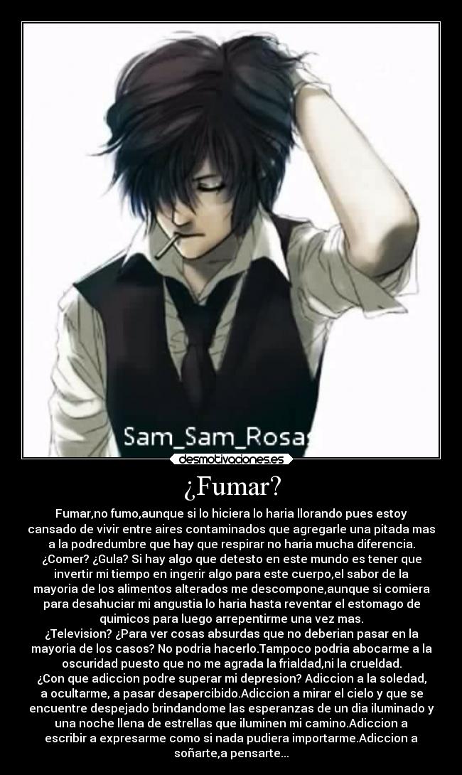 ¿Fumar? - Fumar,no fumo,aunque si lo hiciera lo haria llorando pues estoy
cansado de vivir entre aires contaminados que agregarle una pitada mas
a la podredumbre que hay que respirar no haria mucha diferencia.
¿Comer? ¿Gula? Si hay algo que detesto en este mundo es tener que
invertir mi tiempo en ingerir algo para este cuerpo,el sabor de la
mayoria de los alimentos alterados me descompone,aunque si comiera
para desahuciar mi angustia lo haria hasta reventar el estomago de
quimicos para luego arrepentirme una vez mas.
¿Television? ¿Para ver cosas absurdas que no deberian pasar en la
mayoria de los casos? No podria hacerlo.Tampoco podria abocarme a la
oscuridad puesto que no me agrada la frialdad,ni la crueldad.
¿Con que adiccion podre superar mi depresion? Adiccion a la soledad,
a ocultarme, a pasar desapercibido.Adiccion a mirar el cielo y que se
encuentre despejado brindandome las esperanzas de un dia iluminado y
una noche llena de estrellas que iluminen mi camino.Adiccion a
escribir a expresarme como si nada pudiera importarme.Adiccion a
soñarte,a pensarte...
