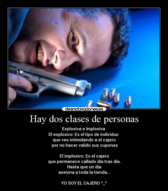 Hay dos clases de personas - Explosiva e Implosiva 
El explosivo: Es el tipo de individuo 
que ves intimidando a el cajero
 por no hacer valido sus cupones

El implosivo: Es el cajero
que permanece callado día tras día.
Hasta que un día
asesina a toda la tienda...

YO SOY EL CAJERO ^_^
