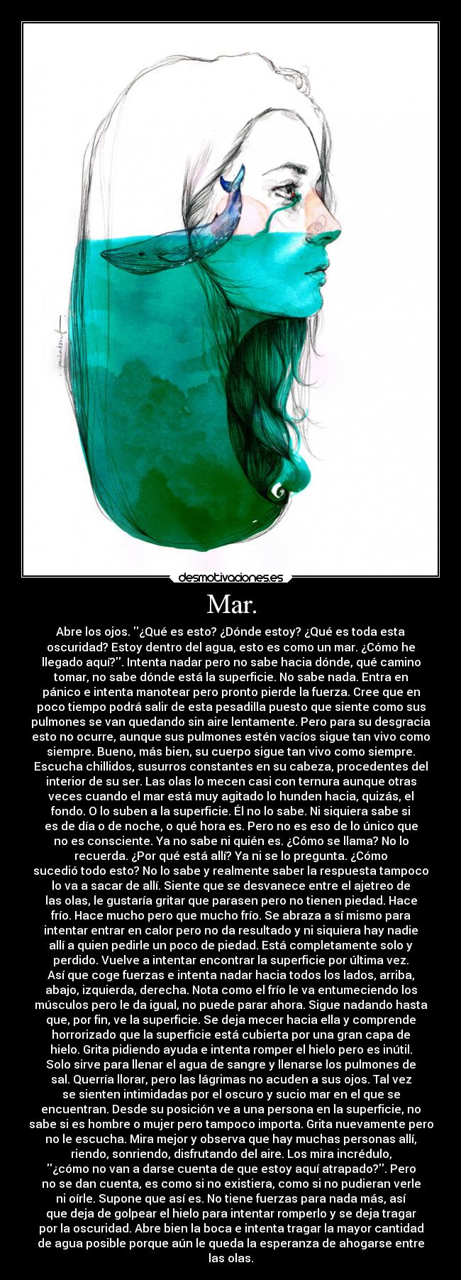 Mar. - Abre los ojos. ¿Qué es esto? ¿Dónde estoy? ¿Qué es toda esta
oscuridad? Estoy dentro del agua, esto es como un mar. ¿Cómo he
llegado aquí?. Intenta nadar pero no sabe hacia dónde, qué camino
tomar, no sabe dónde está la superficie. No sabe nada. Entra en
pánico e intenta manotear pero pronto pierde la fuerza. Cree que en
poco tiempo podrá salir de esta pesadilla puesto que siente como sus
pulmones se van quedando sin aire lentamente. Pero para su desgracia
esto no ocurre, aunque sus pulmones estén vacíos sigue tan vivo como
siempre. Bueno, más bien, su cuerpo sigue tan vivo como siempre.
Escucha chillidos, susurros constantes en su cabeza, procedentes del
interior de su ser. Las olas lo mecen casi con ternura aunque otras
veces cuando el mar está muy agitado lo hunden hacia, quizás, el
fondo. O lo suben a la superficie. Él no lo sabe. Ni siquiera sabe si
es de día o de noche, o qué hora es. Pero no es eso de lo único que
no es consciente. Ya no sabe ni quién es. ¿Cómo se llama? No lo
recuerda. ¿Por qué está allí? Ya ni se lo pregunta. ¿Cómo
sucedió todo esto? No lo sabe y realmente saber la respuesta tampoco
lo va a sacar de allí. Siente que se desvanece entre el ajetreo de
las olas, le gustaría gritar que parasen pero no tienen piedad. Hace
frío. Hace mucho pero que mucho frío. Se abraza a sí mismo para
intentar entrar en calor pero no da resultado y ni siquiera hay nadie
allí a quien pedirle un poco de piedad. Está completamente solo y
perdido. Vuelve a intentar encontrar la superficie por última vez.
Así que coge fuerzas e intenta nadar hacia todos los lados, arriba,
abajo, izquierda, derecha. Nota como el frío le va entumeciendo los
músculos pero le da igual, no puede parar ahora. Sigue nadando hasta
que, por fin, ve la superficie. Se deja mecer hacia ella y comprende
horrorizado que la superficie está cubierta por una gran capa de
hielo. Grita pidiendo ayuda e intenta romper el hielo pero es inútil.
Solo sirve para llenar el agua de sangre y llenarse los pulmones de
sal. Querría llorar, pero las lágrimas no acuden a sus ojos. Tal vez
se sienten intimidadas por el oscuro y sucio mar en el que se
encuentran. Desde su posición ve a una persona en la superficie, no
sabe si es hombre o mujer pero tampoco importa. Grita nuevamente pero
no le escucha. Mira mejor y observa que hay muchas personas allí,
riendo, sonriendo, disfrutando del aire. Los mira incrédulo,
¿cómo no van a darse cuenta de que estoy aquí atrapado?. Pero
no se dan cuenta, es como si no existiera, como si no pudieran verle
ni oírle. Supone que así es. No tiene fuerzas para nada más, así
que deja de golpear el hielo para intentar romperlo y se deja tragar
por la oscuridad. Abre bien la boca e intenta tragar la mayor cantidad
de agua posible porque aún le queda la esperanza de ahogarse entre
las olas.