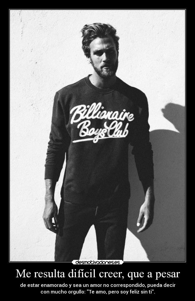 Me resulta difícil creer, que a pesar - de estar enamorado y sea un amor no correspondido, pueda decir
con mucho orgullo: Te amo, pero soy feliz sin ti.