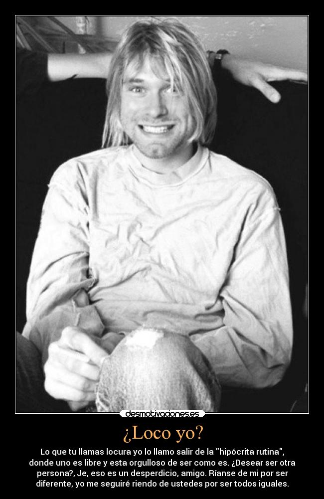 ¿Loco yo? - Lo que tu llamas locura yo lo llamo salir de la hipócrita rutina,
donde uno es libre y esta orgulloso de ser como es. ¿Desear ser otra
persona?, Je, eso es un desperdicio, amigo. Ríanse de mi por ser
diferente, yo me seguiré riendo de ustedes por ser todos iguales.