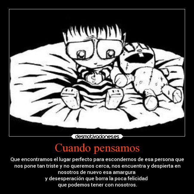 Cuando pensamos - Que encontramos el lugar perfecto para escondernos de esa persona que
nos pone tan triste y no queremos cerca, nos encuentra y despierta en
nosotros de nuevo esa amargura
y desesperación que borra la poca felicidad
que podemos tener con nosotros.