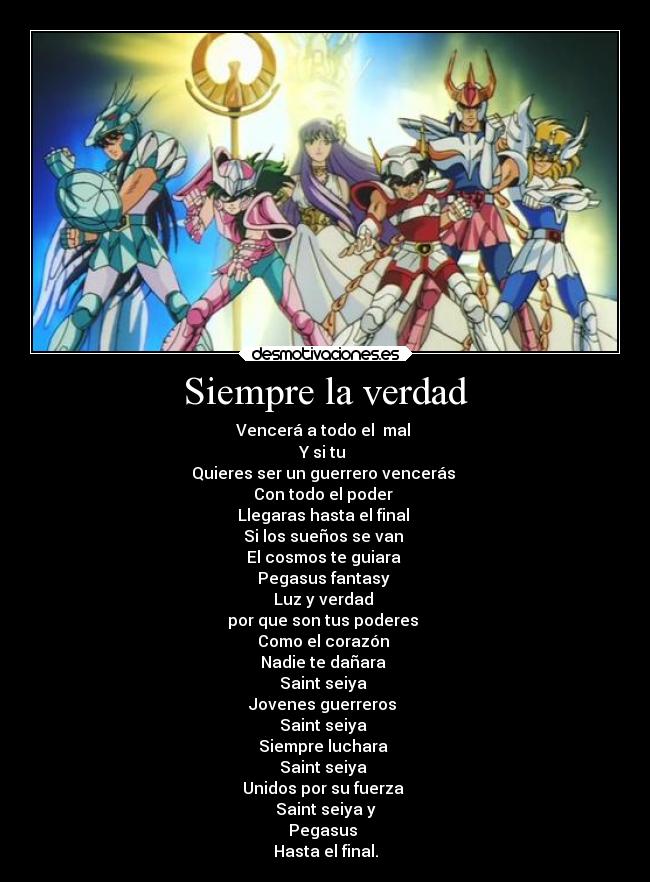 Siempre la verdad - Vencerá a todo el  mal 
Y si tu 
Quieres ser un guerrero vencerás 
Con todo el poder 
Llegaras hasta el final 
Si los sueños se van 
El cosmos te guiara 
Pegasus fantasy 
Luz y verdad 
por que son tus poderes 
Como el corazón 
Nadie te dañara 
Saint seiya 
Jovenes guerreros 
Saint seiya 
Siempre luchara 
Saint seiya 
Unidos por su fuerza 
Saint seiya y
Pegasus 
Hasta el final.