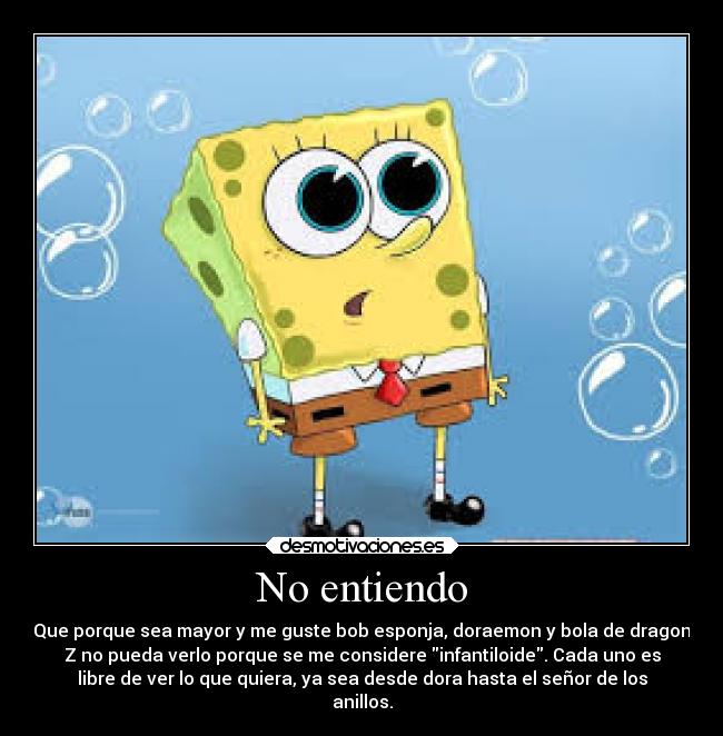 No entiendo - Que porque sea mayor y me guste bob esponja, doraemon y bola de dragon
Z no pueda verlo porque se me considere infantiloide. Cada uno es
libre de ver lo que quiera, ya sea desde dora hasta el señor de los
anillos.