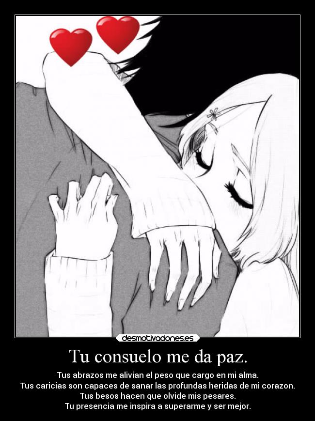 Tu consuelo me da paz. - Tus abrazos me alivian el peso que cargo en mi alma.
Tus caricias son capaces de sanar las profundas heridas de mi corazon.
Tus besos hacen que olvide mis pesares.
Tu presencia me inspira a superarme y ser mejor.