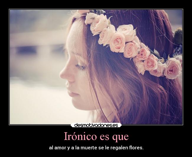 Irónico es que - al amor y a la muerte se le regalen flores.