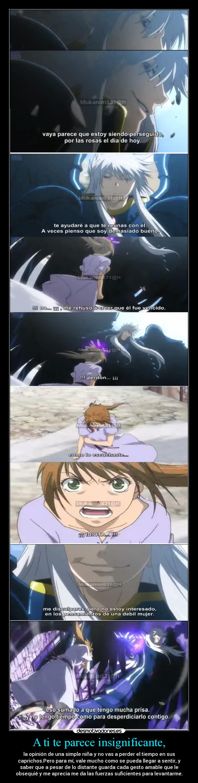 A ti te parece insignificante, - la opinión de una simple niña y no vas a perder el tiempo en sus
caprichos.Pero para mí, vale mucho como se pueda llegar a sentir, y
saber que a pesar de lo distante guarda cada gesto amable que le
obsequié y me aprecia me da las fuerzas suficientes para levantarme.