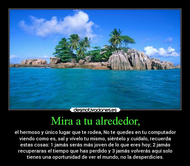 Mira a tu alrededor, - el hermoso y único lugar que te rodea, No te quedes en tu computador
viendo como es, sal y vívelo tu mismo, siéntelo y cuídalo, recuerda
estas cosas: 1 jamás serás más joven de lo que eres hoy; 2 jamás
recuperaras el tiempo que has perdido y 3 jamás volverás aquí solo
tienes una oportunidad de ver el mundo, no la desperdicies.