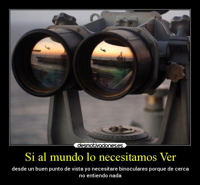Si al mundo lo necesitamos Ver - desde un buen punto de vista yo necesitare binoculares porque de cerca
no entiendo nada