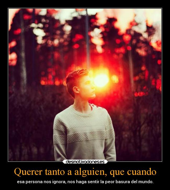 Querer tanto a alguien, que cuando - esa persona nos ignora, nos haga sentir la peor basura del mundo.