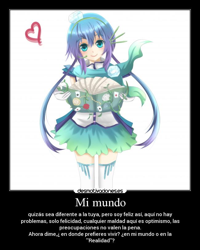 Mi mundo - quizás sea diferente a la tuya, pero soy feliz así, aquí no hay
problemas, solo felicidad, cualquier maldad aquí es optimismo, las
preocupaciones no valen la pena.
Ahora dime,¿ en donde prefieres vivir? ¿en mi mundo o en la
Realidad?