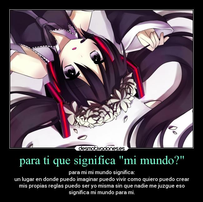 para ti que significa mi mundo? - para mi mi mundo significa:
un lugar en donde puedo imaginar puedo vivir como quiero puedo crear
mis propias reglas puedo ser yo misma sin que nadie me juzgue eso
significa mi mundo para mi.