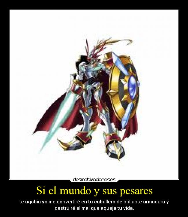 Si el mundo y sus pesares - te agobia yo me convertiré en tu caballero de brillante armadura y
destruiré el mal que aqueja tu vida.