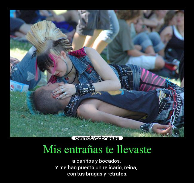 Mis entrañas te llevaste - a cariños y bocados. 
Y me han puesto un relicario, reina, 
con tus bragas y retratos.