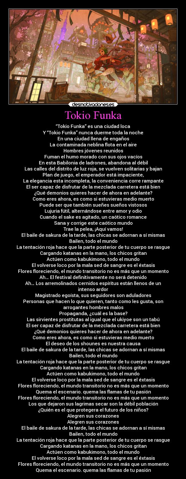 Tokio Funka - “Tokio Funka” es una ciudad loca
Y “Tokio Funka” nunca duerme toda la noche
En una ciudad llena de engaños
La contaminada neblina flota en el aire
Hombres jóvenes reunidos
Fuman el humo morado con sus ojos vacíos
En esta Babilonia de ladrones, abandona al débil
Las calles del distrito de luz roja, se vuelven solitarias y bajan
Plan de juego, el emperador está impaciente,
La elegancia esta incompleta, la conveniencia corre rampante
El ser capaz de disfrutar de la mezclada carretera está bien
¿Qué demonios quieres hacer de ahora en adelante?
Como eres ahora, es como si estuvieras medio muerto
Puede ser que también sueñes sueños vistosos
Lujuria fútil, alternándose entre amor y odio
Cuando el sake es agitado, un caótico romance
Sana y corrige este caótico mundo
Trae la pelea, ¡Aquí vamos!
El baile de sakura de la tarde, las chicas se adornan a sí mismas
Bailen, todo el mundo
La tentación roja hace que la parte posterior de tu cuerpo se rasgue
Cargando katanas en la mano, los chicos gritan
Actúen como kabukimono, todo el mundo
El volverse loco por la mala sed de sangre es el éxtasis
Flores floreciendo, el mundo transitorio no es más que un momento
Ah… El festival definitivamente no será detenido
Ah… Los arremolinados cernidos espíritus están llenos de un
intenso ardor
Magistrado egoísta, sus seguidores son aduladores
Personas que hacen lo que quieren, tanto como les gusta, son
arrogantes hombres malos
Propaganda, ¿cuál es la base?
Las sirvientes prostitutas al igual que el ukiyoe son un tabú
El ser capaz de disfrutar de la mezclada carretera está bien
¿Qué demonios quieres hacer de ahora en adelante?
Como eres ahora, es como si estuvieras medio muerto
El deseo de los shounes es nuestra causa
El baile de sakura de la tarde, las chicas se adornan a sí mismas
Bailen, todo el mundo
La tentación roja hace que la parte posterior de tu cuerpo se rasgue
Cargando katanas en la mano, los chicos gritan
Actúen como kabukimono, todo el mundo
El volverse loco por la mala sed de sangre es el éxtasis
Flores floreciendo, el mundo transitorio no es más que un momento
Quema el escenario. quema las flamas de tu pasión
Flores floreciendo, el mundo transitorio no es más que un momento
Los que dejaron sus lagrimas secar son la débil población
¿Quién es el que protegera el futuro de los niños?
Alegren sus corazones
Alegren sus corazones
El baile de sakura de la tarde, las chicas se adornan a sí mismas
Bailen, todo el mundo
La tentación roja hace que la parte posterior de tu cuerpo se rasgue
Cargando katanas en la mano, los chicos gritan
Actúen como kabukimono, todo el mundo
El volverse loco por la mala sed de sangre es el éxtasis
Flores floreciendo, el mundo transitorio no es más que un momento
Quema el escenario. quema las flamas de tu pasión