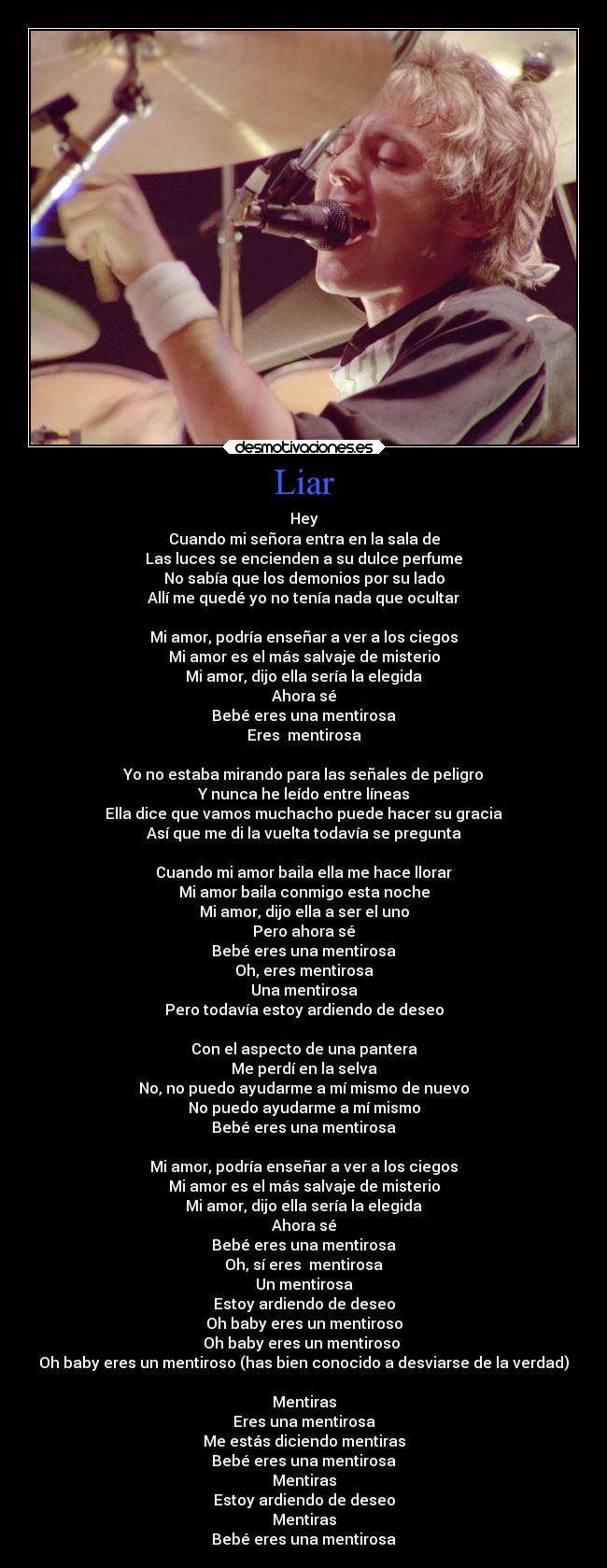 Liar - Hey
Cuando mi señora entra en la sala de
Las luces se encienden a su dulce perfume
No sabía que los demonios por su lado
Allí me quedé yo no tenía nada que ocultar
Mi amor, podría enseñar a ver a los ciegos
Mi amor es el más salvaje de misterio
Mi amor, dijo ella sería la elegida
Ahora sé
Bebé eres una mentirosa
Eres mentirosa
Yo no estaba mirando para las señales de peligro
Y nunca he leído entre líneas
Ella dice que vamos muchacho puede hacer su gracia
Así que me di la vuelta todavía se pregunta
Cuando mi amor baila ella me hace llorar
Mi amor baila conmigo esta noche
Mi amor, dijo ella a ser el uno
Pero ahora sé
Bebé eres una mentirosa
Oh, eres mentirosa
Una mentirosa
Pero todavía estoy ardiendo de deseo
Con el aspecto de una pantera
Me perdí en la selva
No, no puedo ayudarme a mí mismo de nuevo
No puedo ayudarme a mí mismo
Bebé eres una mentirosa
Mi amor, podría enseñar a ver a los ciegos
Mi amor es el más salvaje de misterio
Mi amor, dijo ella sería la elegida
Ahora sé
Bebé eres una mentirosa
Oh, sí eres mentirosa
Un mentirosa
Estoy ardiendo de deseo
Oh baby eres un mentiroso
Oh baby eres un mentiroso
Oh baby eres un mentiroso (has bien conocido a desviarse de la verdad)
Mentiras
Eres una mentirosa
Me estás diciendo mentiras
Bebé eres una mentirosa
Mentiras
Estoy ardiendo de deseo
Mentiras
Bebé eres una mentirosa